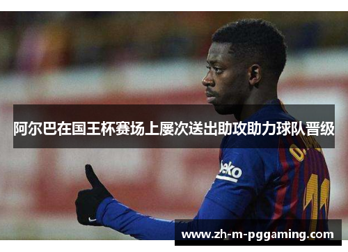 阿尔巴在国王杯赛场上屡次送出助攻助力球队晋级 阿尔巴在国王杯赛场上屡次送出助攻助力球队晋级