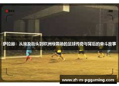 萨拉赫：从埃及街头到欧洲绿茵场的足球传奇与背后的奋斗故事