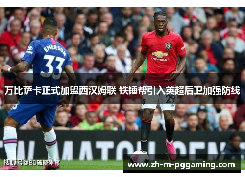 万比萨卡正式加盟西汉姆联 铁锤帮引入英超后卫加强防线 万比萨卡正式加盟西汉姆联 铁锤帮引入英超后卫加强防线