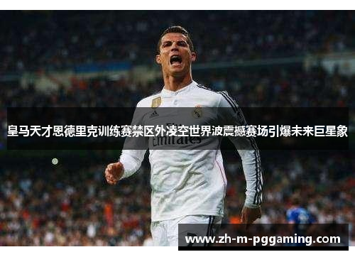 皇马天才恩德里克训练赛禁区外凌空世界波震撼赛场引爆未来巨星象