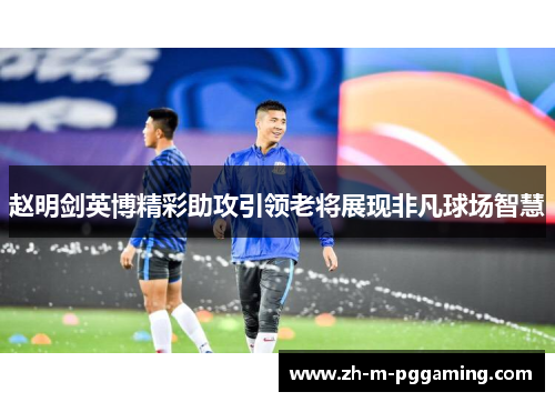 赵明剑英博精彩助攻引领老将展现非凡球场智慧 赵明剑英博精彩助攻引领老将展现非凡球场智慧